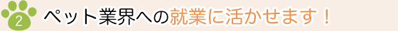 2）ペット業界への就業に活かせます！