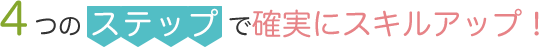4つのステップで確実にスキルアップ！