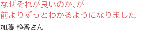 なぜそれが良いのか、が前よりずっとわかるようになりました　加藤　静香さん